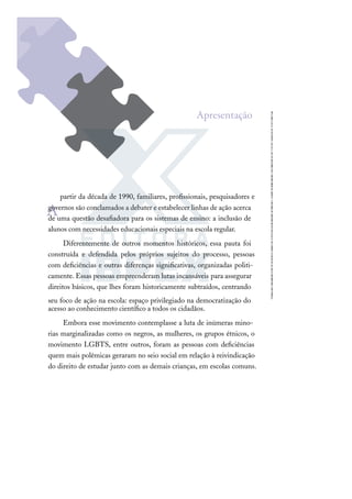 A
partir da década de 1990, familiares, proﬁssionais, pesquisadores e
governos são conclamados a debater e estabelecer linhas de ação acerca
de uma questão desaﬁadora para os sistemas de ensino: a inclusão de
alunos com necessidades educacionais especiais na escola regular.
Diferentemente de outros momentos históricos, essa pauta foi
construída e defendida pelos próprios sujeitos do processo, pessoas
com deﬁciências e outras diferenças signiﬁcativas, organizadas politi-
camente. Essas pessoas empreenderam lutas incansáveis para assegurar
direitos básicos, que lhes foram historicamente subtraídos, centrando
seu foco de ação na escola: espaço privilegiado na democratização do
acesso ao conhecimento cientíﬁco a todos os cidadãos.
Embora esse movimento contemplasse a luta de inúmeras mino-
rias marginalizadas como os negros, as mulheres, os grupos étnicos, o
movimento LGBTS, entre outros, foram as pessoas com deﬁciências
quem mais polêmicas geraram no seio social em relação à reivindicação
do direito de estudar junto com as demais crianças, em escolas comuns.
Apresentação
 