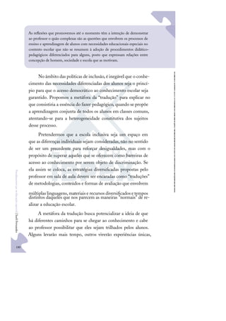 180
F
u
n
d
a
m
e
n
t
o
s
p
a
r
a
e
d
u
c
a
ç
ã
o
e
s
p
e
c
i
a
l
|
S
u
e
l
i
F
e
r
n
a
n
d
e
s
No âmbito das políticas de inclusão, é inegável que o conhe-
cimento das necessidades diferenciadas dos alunos seja o princí-
pio para que o acesso democrático ao conhecimento escolar seja
garantido. Propomos a metáfora da “tradução” para explicar no
que consistiria a essência do fazer pedagógico, quando se propõe
a aprendizagem conjunta de todos os alunos em classes comuns,
atentando-se para a heterogeneidade constitutiva dos sujeitos
desse processo.
Pretendermos que a escola inclusiva seja um espaço em
que as diferenças individuais sejam consideradas,não no sentido
de ser um precedente para reforçar desigualdades, mas com o
propósito de superar aqueles que se oferecem como barreiras de
acesso ao conhecimento por serem objeto de discriminação. Se
ela assim se coloca, as estratégias diversiﬁcadas propostas pelo
professor em sala de aula devem ser encaradas como “traduções”
de metodologias, conteúdos e formas de avaliação que envolvem
múltiplas linguagens,materiais e recursos diversiﬁcados etempos
distintos daqueles que nos parecem as maneiras "normais" de re-
alizar a educação escolar.
A metáfora da tradução busca potencializar a ideia de que
há diferentes caminhos para se chegar ao conhecimento e cabe
ao professor possibilitar que eles sejam trilhados pelos alunos.
Alguns levarão mais tempo, outros viverão experiências únicas,
As reﬂexões que promovemos até o momento têm a intenção de demonstrar
ao professor o quão complexas são as questões que envolvem os processos de
ensino e aprendizagem de alunos com necessidades educacionais especiais no
contexto escolar que não se resumem à adoção de procedimentos didático-
pedagógicos diferenciados para alguns, posto que expressam relações entre
concepção de homem, sociedade e escola que as motivam.
 