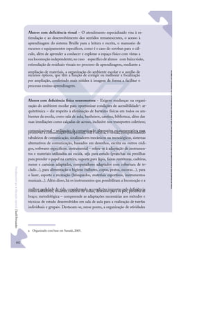 182
F
u
n
d
a
m
e
n
t
o
s
p
a
r
a
e
d
u
c
a
ç
ã
o
e
s
p
e
c
i
a
l
|
S
u
e
l
i
F
e
r
n
a
n
d
e
s
Alunos com deﬁciência física neuromotora − Exigem mudanças na organi-
zação do ambiente escolar para oportunizar condições de acessibilidadea: ar-
quitetônica – diz respeito à eliminação de barreiras físicas em todos os am-
bientes da escola, como sala de aula, banheiros, cantina, biblioteca, além das
suas imediações como calçadas de acesso, inclusive nos transportes coletivos;
comunicacional – utilização da comunicação alternativa ou aumentativa para
promover a comunicação interpessoal, oral e escrita, e virtual, compreendendo
tabuleiros de comunicação, sinalizadores mecânicos ou tecnológicos, sistemas
alternativos de comunicação, baseados em desenhos, escrita ou outros códi-
gos, softwares especíﬁcos; instrumental – refere-se à adaptação de instrumen-
tos e materiais utilizados na escola, seja para estudo (pranchas ou presilhas
para prender o papel na carteira, suporte para lápis, faixas restritoras, cadeiras,
mesas e carteiras adaptadas, computadores adaptados com cobertura de te-
clado...), para alimentação e higiene (talheres, copos, pratos, escovas...), para
o lazer, esporte e recreação (brinquedos, materiais esportivos, instrumentos
musicais...). Além disso,há os instrumentos que possibilitam a locomoção e a
melhor qualidade de vida, considerando as condições impostas pela deﬁciência
como andadores, muletas,cadeiras de rodas, descanso para os pés, presilha de
braço; metodológica – compreende as adaptações necessárias aos métodos e
técnicas de estudo desenvolvidos em sala de aula para a realização de tarefas
individuais e grupais. Destacam-se, nesse ponto, a organização de atividades
a Organizado com base em Sassaki, 2005.
Alunos com deficiência visual – O atendimento especializado visa à es-
timulação e ao desenvolvimento dos sentidos remanescentes, o acesso à
aprendizagem do sistema Braille para a leitura e escrita, o manuseio de
recursos e equipamentos especíﬁcos, como é o caso do soroban para o cál-
culo, além de aprender a conhecer e explorar o espaço físico com vistas a
sua locomoção independente; no caso especíﬁco de alunos com baixa visão,
estimulação de residuais visuais no processo de aprendizagem, mediante a
ampliação de materiais, a organização do ambiente escolar e o auxílio de
recursos ópticos, que têm a função de corrigir ou melhorar a focalização
por ampliação, conferindo mais nitidez à imagem de forma a facilitar o
processo ensino-aprendizagem.
 