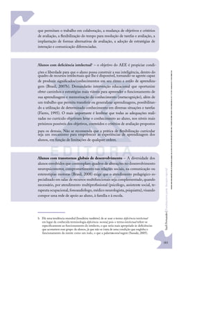 183
S
u
e
l
i
F
e
r
n
a
n
d
e
s
|
F
u
n
d
a
m
e
n
t
o
s
p
a
r
a
e
d
u
c
a
ç
ã
o
e
s
p
e
c
i
a
l
que permitam o trabalho em colaboração, a mudança de objetivos e critérios
de avaliação, a ﬂexibilização do tempo para resolução de tarefas e avaliação, a
implantação de formas alternativas de avaliação, a adoção de estratégias de
interação e comunicação diferenciadas.
Alunos com deﬁciência intelectualb – o objetivo do AEE é propiciar condi-
ções e liberdade para que o aluno possa construir a sua inteligência, dentro do
quadro de recursos intelectuais que lhe é disponível, tornando-se agente capaz
de produzir signiﬁcados/conhecimentos em seu ritmo e estilo de aprendiza-
gem (Brasil, 2007b). Demandarão intervenção educacional que oportunize
obter caminhos e estratégias mais viáveis para apreender o funcionamento de
sua aprendizagem e memorização do conhecimento (metacognição), além de
um trabalho que permita transferir ou generalizar aprendizagens, possibilitan-
do a utilização de determinado conhecimento em diversas situações e tarefas
(Fierro, 1995). O mais importante é lembrar que todas as adequações reali-
zadas no currículo objetivam levar o conhecimento ao aluno, nos níveis mais
próximos possíveis dos objetivos, conteúdos e critérios de avaliação propostos
para os demais. Não se recomenda que a prática de ﬂexibilização curricular
seja um mecanismo para empobrecer as experiências de aprendizagem dos
alunos, em função de limitações de qualquer ordem.
Alunos com transtornos globais de desenvolvimento – A diversidade dos
alunos envolvidos que contemplam quadros de alterações no desenvolvimento
neuropsicomotor, comprometimento nas relações sociais, na comunicação ou
estereotipias motoras (Brasil, 2008) exige que o atendimento pedagógico es-
pecializado em salas de recursos multifuncionais seja complementado,quando
necessário, por atendimento multiproﬁssional (psicólogo, assistente social, te-
rapeutaocupacional, fonoaudiólogo, médico neurologista, psiquiatra), visando
compor uma rede de apoio ao aluno, à família e à escola.
b Há uma tendência mundial (brasileira também) de se usar o termo deﬁciência intelectual
em lugar da conhecida terminologia deﬁciência mental, pois o termointelectual refere-se
especiﬁcamente ao funcionamento do intelecto, o que seria mais apropriado às deﬁciências
que acometem esse grupo de alunos, já que não se trata de uma condição que engloba o
funcionamento da mente como um todo, o que a palavra
mental sugere (Sassaki, 2005).
 