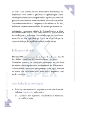 186
F
u
n
d
a
m
e
n
t
o
s
p
a
r
a
e
d
u
c
a
ç
ã
o
e
s
p
e
c
i
a
l
|
S
u
e
l
i
F
e
r
n
a
n
d
e
s
da teoria sócio-histórica em suas teses sobre a determinação da
experiência social sobre os processos de aprendizagem como
abordagem referencial mais importante na organização curricular
paraainclusãodealunoscomnecessidadeseducacionaisespeciais,
com referência na teoria da compensação de deﬁciências.Ao ﬁnal,
indicamos a srcem das necessidades dos alunos que apresentam
deﬁciências, transtornos globais de desenvolvimento e altas
habilidades/superdotação, indicando conteúdos, procedimentos
metodológicos e avaliativos diferenciados que se constituem
em conhecimentos especíﬁcos que devem ser referenciais para a
organização de projetos político-pedagógicos inclusivos.
Indicações culturais
MR. HOLLAND: adorável professor. Direção: Stephen Herek. Produção: Robert W.
Cort, Ted Field e Michael Nolin. EUA: Buena VistaPictures, 1995. 140 min.
Nesse ﬁlme a questão das diﬁculdades enfrentadas por uma famí-
lia ouvinte que se depara com o nascimento de um ﬁlho surdo é
contextualizada, destacando a relação entre este e o pai, professor
de música, que, entre outras lutas, busca romper a oposição entre
surdez e música.
Atividades de autoavaliação
1. Sobre as características da organização curricular da escola
inclusiva, é equivocada a alternativa:
a) O currículo deve apresentar características de ﬂexibiliza-
ção e diferenciação.
 
