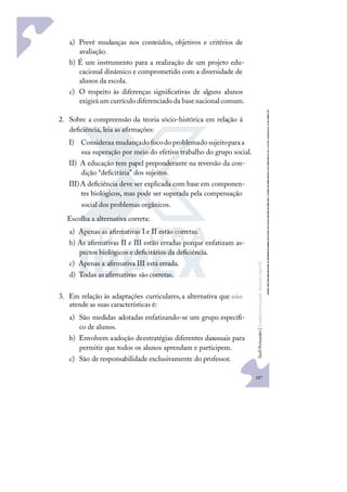 187
S
u
e
l
i
F
e
r
n
a
n
d
e
s
|
F
u
n
d
a
m
e
n
t
o
s
p
a
r
a
e
d
u
c
a
ç
ã
o
e
s
p
e
c
i
a
l
a) Prevê mudanças nos conteúdos, objetivos e critérios de
avaliação.
b) É um instrumento para a realização de um projeto edu-
cacional dinâmico e comprometido com a diversidade de
alunos da escola.
c) O respeito às diferenças signiﬁcativas de alguns alunos
exigiráumcurrículodiferenciadoda basenacionalcomum.
2. Sobre a compreensão da teoria sócio-histórica em relação à
deﬁciência, leia as aﬁrmações:
I) Consideraa mudançado focodo problemado sujeitoparaa
sua superação por meio do efetivo trabalho do grupo social.
II) A educação tem papel preponderante na reversão da con-
dição “deﬁcitária” dos sujeitos.
III)A deﬁciência deve ser explicada com base em componen-
tes biológicos, mas pode ser superada pela compensação
social dos problemas orgânicos.
Escolha a alternativa correta:
a) Apenas as aﬁrmativas I e II estão corretas.
b) As aﬁrmativas II e III estão erradas porque enfatizam as-
pectos biológicos e deﬁcitários da deﬁciência.
c) Apenas a aﬁrmativa III está errada.
d) Todas as aﬁrmativas são corretas.
3. Em relação às adaptações curriculares,a alternativa que não
atende as suas características é:
a) São medidas adotadas enfatizando-se um grupo especíﬁ-
co de alunos.
b) Envolvem aadoção deestratégias diferentes dasusuais para
permitir que todos os alunos aprendam e participem.
c) São de responsabilidade exclusivamente do professor.
 