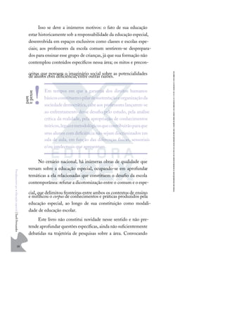 18
F
u
n
d
a
m
e
n
t
o
s
p
a
r
a
e
d
u
c
a
ç
ã
o
e
s
p
e
c
i
a
l
|
S
u
e
l
i
F
e
r
n
a
n
d
e
s
Isso se deve a inúmeros motivos: o fato de sua educação
estar historicamente sob a responsabilidade da educação especial,
desenvolvida em espaços exclusivos como classes e escolas espe-
ciais; aos professores da escola comum sentirem-se desprepara-
dos para ensinar esse grupo de crianças, já que sua formação não
contemplou conteúdos especíﬁcos nessa área; os mitos e precon-
ceitos que povoam o imaginário social sobre as potencialidades
de alunos com deﬁciência, entre outras razões.
No cenário nacional, há inúmeras obras de qualidade que
versam sobre a educação especial, ocupando-se em aprofundar
temáticas a ela relacionadas que constituem o desaﬁo da escola
contemporânea: refutar a dicotomização entre o comum e o espe-
cial, que delimitou fronteiras entre ambos os contextos de ensino
e mitiﬁcou o corpus de conhecimentos e práticas produzidos pela
educação especial, ao longo de sua constituição como modali-
dade de educação escolar.
Este livro não constitui novidade nesse sentido e não pre-
tende aprofundar questões especíﬁcas, ainda não suﬁcientemente
debatidas na trajetória de pesquisas sobre a área. Convocando
Em tempos em que a garantia dos direitos humanos
básicosconstituemopilardesustentaçãoeorganizaçãoda
sociedadedemocrática,cabeaos professores lançarem-se
ao enfrentamento desse desaﬁo pelo estudo, pela análise
crítica da realidade, pela apropriação de conhecimentos
teóricos,legaisemetodológicosquecontribuirãoparaque
seus alunos com deﬁciência não sejam discriminados em
sala de aula, em função das diferenças físicas, sensoriais
e/ou intelectuais que apresentam.
p
a
r
e
e
p
e
n
s
e
!
 