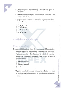 189
S
u
e
l
i
F
e
r
n
a
n
d
e
s
|
F
u
n
d
a
m
e
n
t
o
s
p
a
r
a
e
d
u
c
a
ç
ã
o
e
s
p
e
c
i
a
l
)
( Implantação e implementação da rede de apoio à
inclusão.
)
( Utilização de estratégias metodológicas, atividades e re-
cursos especíﬁcos.
)
( Ações de modiﬁcação de conteúdos, objetivos e critérios
de avaliação.
a) C, A, A, C, B.
a) B, B, B, C, A.
a) C, B, A, C, B.
a) A, A, B, B, C.
Atividades de aprendizagem
uestões para reﬂexão
1. A acessibilidade física é um dos principais problemas enfren-
tados pelas pessoas que possuem algum tipo de deﬁciência.
Faça uma pesquisa e descubra quais as principais barreiras
encontradas na vida em sociedade e na escola, por pessoas
que apresentam:
a) deﬁciência física;
a) deﬁciência visual;
a) surdez.
Organize um relatório com as informações colhidas e,ao ﬁnal,
dê sua sugestão para a melhoria na qualidade de vida dessas
pessoas.
 