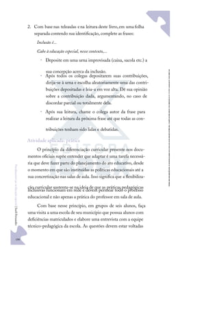 190
F
u
n
d
a
m
e
n
t
o
s
p
a
r
a
e
d
u
c
a
ç
ã
o
e
s
p
e
c
i
a
l
|
S
u
e
l
i
F
e
r
n
a
n
d
e
s
2. Com base nas teleaulas ena leitura deste livro,em uma folha
separada contendo sua identiﬁcação, complete as frases:
Inclusão é...
Cabe à educação especial, nesse contexto,...
• Deposite em uma urna improvisada (caixa, sacola etc.) a
sua concepção acerca da inclusão.
• Após todos os colegas depositarem suas contribuições,
dirija-se à urna e escolha aleatoriamente uma das contri-
buições depositadas e leia-a em voz alta. Dê sua opinião
sobre a contribuição dada, argumentando, no caso de
discordar parcial ou totalmente dela.
• Após sua leitura, chame o colega autor da frase para
realizar a leitura da próxima frase até que todas as con-
tribuições tenham sido lidas e debatidas.
Atividade aplicada: prática
O princípio da diferenciação curricular presente nos docu-
mentos oﬁciais supõe entender que adaptar é uma tarefa necessá-
ria que deve fazer parte do planejamento do ato educativo, desde
o momento em que são instituídas as políticas educacionais até a
sua concretização nas salas de aula. Isso signiﬁca que a ﬂexibiliza-
ção curricular sustenta-se na ideia de que as práticas pedagógicas
inclusivas funcionam em rede e devem permear todo o processo
educacional e não apenas a prática do professor em sala de aula.
Com base nesse princípio, em grupos de seis alunos, faça
uma visita a uma escola de seu município que possua alunos com
deﬁciências matriculados e elabore uma entrevista com a equipe
técnico-pedagógica da escola. As questões devem estar voltadas
 