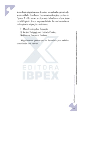 191
S
u
e
l
i
F
e
r
n
a
n
d
e
s
|
F
u
n
d
a
m
e
n
t
o
s
p
a
r
a
e
d
u
c
a
ç
ã
o
e
s
p
e
c
i
a
l
às medidas adaptativas que deveriam ser realizadas para atender
as necessidades dos alunos. Leve em consideração o previsto no
Quadro 2 − Recursos e serviços especializados na educação es-
pecial (Capítulo 3) e as responsabilidades das três instâncias de
realização das adaptações curriculares:
I) Plano Municipal de Educação;
II) Projeto Pedagógico da Unidade Escolar;
III) Plano de Ensino do Professor
Organize uma apresentação em PowerPoint para socializar
os resultados com a turma.
 