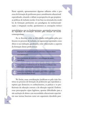 196
F
u
n
d
a
m
e
n
t
o
s
p
a
r
a
e
d
u
c
a
ç
ã
o
e
s
p
e
c
i
a
l
|
S
u
e
l
i
F
e
r
n
a
n
d
e
s
Neste capítulo, apresentaremos algumas reﬂexões sobre o pro-
cesso deformação de professores para o atendimento educacional
especializado, situando o debate na perspectiva do que propõem
as políticas de inclusão escolar. Com base na retomada dos mode-
los de formação pertinentes aos paradigmas da institucionali-
zação e integração escolar, apontaremos as concepções teórico-
metodológicas que os fundamentaram, apontando perspectivas
de superação na formação docente para atuação na escola
contemporânea.
Ao se discorrer sobre as diﬁculdades enfrentadas pelos pro-
fessores no processo de inclusão, os argumentos apontados como
óbices à sua realização, geralmente, estão relacionados a aspectos
da formação desses proﬁssionais:
No limite, essas considerações justiﬁcam-se pela cisão his-
tórica no processo de formação de professores que reproduziu a
ruptura que distanciou os conhecimentos, as práticas e os pro-
ﬁssionais da educação comum e da educação especial. Embora
essas preocupações sejam legítimas, apontar diﬁculdades para a
não aceitação de alunos com necessidades educacionais especiais
em suas turmas funciona como um argumento descabido para
despreparo de professores para se relacionar e ensinar alunos
com deﬁciências;
1 desconhecimento de conteúdos e metodologias de ensino
especíﬁcas;
2 insegurança no estabelecimento de interações cotidianas mais
elementares: aproximação, comunicação etc.;
3
ausência ou inexistência de critérios para avaliar o aproveita-
mento escolar desses alunos.
4
 
