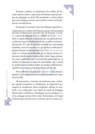 198
F
u
n
d
a
m
e
n
t
o
s
p
a
r
a
e
d
u
c
a
ç
ã
o
e
s
p
e
c
i
a
l
|
S
u
e
l
i
F
e
r
n
a
n
d
e
s
Passemos a debater as características dos modelos de for-
mação vigentes, desde a organização da educação especial como
área da pedagogia no século XX, percebendo a estreita relação
que essas abordagens tiveram com as práticas sociais envolvendo
pessoas com deﬁciências.
A princípio, é necessário fazer uma distinção importante à
compreensão dos modelos de formação propostos historicamente,
que trata da diferenciação entre dois tipos de formação: a inicial
e a continuada. Segundo Ferreira (2006b), aformação inicial
refere-se àquela oferecida a estudantes que não são professores
e ainda não atuam na docência em escolas ou outras instituições
educacionais. É o tipo de formação realizada por universidades,
faculdades,cursos de magistério etc. que confere a certiﬁcação le-
gal para docência na educação básica. Já a formação continuada
refere-se à situação do proﬁssional que já atua na docência na
educação infantil, ensino fundamental e médio e que participa
de eventos promovidos por instituições de ensino superior, se-
cretarias de educação ou órgãos da comunidade, com o intuito
de aperfeiçoamento teórico-prático ou mesmo conhecimentos
especíﬁcos necessários a novas demandas na sala de aula.
Nossa reﬂexão se ocupará daformação inicial em educação
especial e sua concepção pelas instituições formadoras, ao longo
do século XX.
Historicamente, a formação de professores para a educa-
ção especial acompanhou os fundamentos do hegemônico pa-
radigma de atendimento clínico-terapêutico adotado na área,
desde a sua conﬁguração como objeto de estudo da pedagogia.
Denominada, inicialmente, depedagogia curativa, pedagogia cor-
retiva, pedagogia especial, entre outras terminologias, até chegar
à denominação atual deensino ou educação especial, associou-se à
 