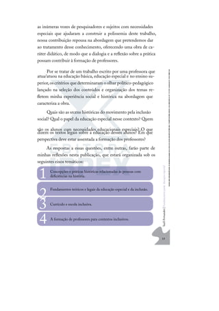 19
S
u
e
l
i
F
e
r
n
a
n
d
e
s
|
F
u
n
d
a
m
e
n
t
o
s
p
a
r
a
e
d
u
c
a
ç
ã
o
e
s
p
e
c
i
a
l
as inúmeras vozes de pesquisadores e sujeitos com necessidades
especiais que ajudaram a construir a polissemia deste trabalho,
nossa contribuição repousa na abordagem que pretendemos dar
ao tratamento desse conhecimento, oferecendo uma obra de ca-
ráter didático, de modo que a dialogia e a reﬂexão sobre a prática
possam contribuir à formação de professores.
Por se tratar de um trabalho escrito por uma professora que
atua/atuou na educação básica, educação especial e no ensino su-
perior,oscritérios quedeterminaram oolhar político-pedagógico
lançado na seleção dos conteúdos e organização dos temas re-
ﬂetem minha experiência social e histórica na abordagem que
caracteriza a obra.
Quais são as srcens históricas do movimento pela inclusão
social? Qual o papel da educação especial nesse contexto? Quem
são os alunos com necessidades educacionais especiais? O que
dizem os textos legais sobre a educação desses alunos? Em que
perspectiva deve estar assentada a formação dos professores?
As respostas a essas questões, entre outras, farão parte de
minhas reﬂexões nesta publicação, que estará organizada sob os
seguintes eixos temáticos:
Concepções e práticas históricas relacionadas às pessoas com
deﬁciências na história.
1
Fundamentos teóricos e legais da educação especial e da inclusão.
2 Currículo e escola inclusiva.
3
A formação de professores para contextos inclusivos.
4
 