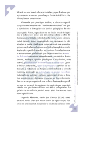 199
S
u
e
l
i
F
e
r
n
a
n
d
e
s
|
F
u
n
d
a
m
e
n
t
o
s
p
a
r
a
e
d
u
c
a
ç
ã
o
e
s
p
e
c
i
a
l
ideia de ser uma área da educação voltada a grupos de alunos que
apresentavam atrasos na aprendizagem devido à deﬁciência e às
disfunções que apresentavam.
Orientada pelo paradigma médico, a educação especial
ocupou-se em construir uma “arquitetura educacional” em que
o especialismo a distinguisse das práticas pedagógicas da edu-
cação geral. Assim, especializou-se na função social de legiti-
mar a exclusão dos alunos que não correspondiam ao ideal de
humanidade/civilidade pretendido pela escola. Como a incapa-
cidade daqueles alunos marginalizados que reprovavam ou não
atingiam a média exigida para comprovação de sua aprendiza-
gem era explicada com base em suas limitações orgânicas, coube
à educação especial desenvolver um conjunto de conhecimentos
e treinamento de proﬁssionais que tinham como foco: asrcem
da deﬁciência (estudo de nomenclaturas e características de sín-
dromes, patologias, quadros psicológicos e psiquiátricos, entre
outros), procedimentos de identiﬁcação e classiﬁcação (graus
e tipos de deﬁciências), ações de normalização (práticas de ha-
bilitação e reabilitação de funções comprometidas) e, secunda-
riamente, proposição de metodologias de ensino especíﬁcas
(adaptações de materiais e métodos tradicionais). Como já deba-
tido anteriormente, a lógica que promoveu seu desenvolvimento
baseava-se no pressuposto de que o aluno da educação especial
era um ser anormal, incompleto e incapacitado por uma deﬁ-
ciência, mas que tinha o direito a uma vida o mais próxima dos
padrões de normalidade possível, com a ajuda dos recursos e ser-
viços especializados.
Segundo Mazzotta, citado por Almeida (2004), tanto
em nível médio como nos poucos cursos de especialização lato
sensu em nível superior, mesclavam-se tendências distintas entre
 