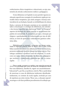 200
F
u
n
d
a
m
e
n
t
o
s
p
a
r
a
e
d
u
c
a
ç
ã
o
e
s
p
e
c
i
a
l
|
S
u
e
l
i
F
e
r
n
a
n
d
e
s
conhecimentos clínico-terapêuticos e educacionais, ou seja, uma
tentativa de articular conhecimentos médicos e pedagógicos.
Como debatemos no Capítulo 2, nesse período vigorava na
educação especial uma concepção de atendimento regida por um
modelo clínico-terapêutico, que ainda carregava a herança assis-
tencialista de sua fundação, baseado na (re)habilitação dos alunos.
Assim, o processo de formação assentava-se em conteúdos vol-
tados à conceituação e à etiologia das deﬁciências, dos métodos
e das técnicas especíﬁcas que objetivavam “tratar” ou “recuperar”
aspectos da ﬁsiologia dos alunos para que se aproximassem dos
padrões de normalidade. E, justamente por isso, a formação pri-
vilegiava o aprofundamento de conhecimentos por área de deﬁ-
ciência, ao invés de oportunizar conhecimentos genéricos sobre
várias delas.
Multiplicavam-se manuais e propostas que davam centra-
lidade às seguintes práticas: fazer os surdos ouvir e falar, (re)ha-
bilitar membros de alunos com deﬁciências físicas neuromotoras,
promover reeducação visual de crianças com baixa visão etc. Esse
enfoque caracteriza o professor como um terapeuta, e a escola
como um espaço clínico distanciado das discussões pedagógicas
que envolvem o conhecimento acadêmico que cabe ao ensino
regular.
Desse modo, competia ao médico, por meio de exames clí-
nicos, e ao psicólogo, por meio de testes de inteligência, identi-
ﬁcar uma deﬁciência, classiﬁcá-la, sugerir um encaminhamento
“educacional” e, por ﬁm, ao professor, tratá-la. Não se pode deixar
de mencionar os casos de deﬁciências intelectuais identiﬁcadas
tardiamente, no contexto da escola regular, motivada por anos
de repetência nas séries iniciais. Nesse caso, a educação especial
encarregou-se de fazer proliferar procedimentos de avaliação que
 