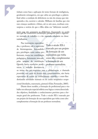 201
S
u
e
l
i
F
e
r
n
a
n
d
e
s
|
F
u
n
d
a
m
e
n
t
o
s
p
a
r
a
e
d
u
c
a
ç
ã
o
e
s
p
e
c
i
a
l
tinham como base a aplicação de testes formais de inteligência,
geralmente estrangeiros, em que cabia aos psicólogos a palavra
ﬁnal sobre a condição de deﬁciência ou não da criança que não
aprendia a ler, escrever e calcular. Milhares de famílias que cria-
ram crianças saudáveis e felizes, até os sete anos, recebiam com
surpresa a notícia de que o ﬁlho delas era "deﬁciente mental",
posto que não conseguia se alfabetizar, fracassando na acade-
mia que lhe conferiria a certiﬁcação, passaporte para o ingresso
no mercado de trabalho e a tão esperada cidadania na classe
trabalhadora.
Nas instituições especializa-
das, o professor, sob a supervisão
de ﬁsioterapeutas, fonoaudiólo-
gos, psicólogos, entre outros pro-
ﬁssionais, trazia sua contribuição
pedagógica, fortemente marcada
pelas terapias de reabilitação.
Quando havia condições acadê-
micas, o trabalho destinava-se
ao treino dos pré-requisitos para a alfabetização, a chamada
prontidão; nos casos de alunos mais comprometidos, não havia
expectativa de acesso ao conhecimento cientíﬁco e eram-lhes
destinadas atividades manuais ou de cunho terapêutico ocupa-
cional (bordados, marcenaria, pintura) (Glat; Fernandes, 2005).
Diante desse modelo, a formação do proﬁssional para o tra-
balho em educação especial reﬂetiu essa lógica e estava dissociada
dos objetivos, ﬁnalidades e conhecimentos previstos para a for-
mação geral dos professores. Todo o século XX é marcado por
um projeto de formação de um especialista que tinha como alvo
complementar a formação de um professor normalista.
Todo o século XX é
marcado por um projeto
de formação de um
especialista que tinha
como alvo complementar
a formação de um
professor normalista.
 