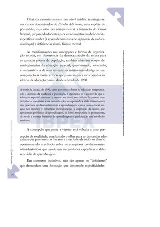 202
F
u
n
d
a
m
e
n
t
o
s
p
a
r
a
e
d
u
c
a
ç
ã
o
e
s
p
e
c
i
a
l
|
S
u
e
l
i
F
e
r
n
a
n
d
e
s
Ofertada prioritariamente em nível médio, restringia-se
aos cursos denominados de Estudos Adicionais, uma espécie de
pós-médio, cuja ideia era complementar a formação do Curso
Normal, preparando docentes para atendimentos em deﬁciências
especíﬁcas: surdez (à época denominada de deﬁciência da audioco-
municação) e deﬁciências visual, física e mental.
As transformações nas concepções e formas de organiza-
ção escolar, em decorrência da democratização da escola para
as camadas pobres da população, também afetaram ocorpus de
conhecimentos da educação especial, questionando, sobretudo,
a inconsistência de seus referenciais teórico-metodológicos, em
comparação às teorias críticas que passaram a ser incorporadas ao
ideário da educação básica, desde a década de 1980.
A concepção que passa a vigorar está voltada a uma per-
cepção de totalidade, conduzindo o olhar para as demandas edu-
cativas que promovem o fracasso e a exclusão de todos os alunos,
oportunizando a reﬂexão sobre os complexos condicionantes
sócio-históricos que produzem necessidades especíﬁcas e dife-
renciadas de aprendizagem.
Em contextos inclusivos, não são apenas os “deﬁcientes”
que demandam uma formação que contemple especiﬁcidades
A partir da década de 1990, caem por terra as bases da educação terapêutica,
sob o domínio da medicina e psicologia, e questiona-se o caráter de que a
educação especial continue a centrar seu fazer nos déﬁcits da pessoa com
deﬁciência, com vistas a sua normalização; incorporando a visão interacionista
dos processos de desenvolvimento e aprendizagem, a área passa a focar sua
ação nos recursos e estratégias metodológicas à disposição de alunos que
apresentam problemas de aprendizagem, de forma temporária ou permanente,
de modo a superar barreiras de aprendizagem e participação nas atividades
escolares.
 