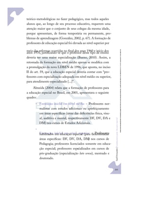 203
S
u
e
l
i
F
e
r
n
a
n
d
e
s
|
F
u
n
d
a
m
e
n
t
o
s
p
a
r
a
e
d
u
c
a
ç
ã
o
e
s
p
e
c
i
a
l
teórico-metodológicas no fazer pedagógico, mas todos aqueles
alunos que, ao longo de seu processo educativo, requerem uma
atenção maior que o conjunto de seus colegas da mesma idade,
porque apresentam, de forma temporária ou permanente, pro-
blemas de aprendizagem (González, 2002, p. 67). A formação de
professores de educação especial foi elevada ao nível superior por
meio das reformas ocorridas no ﬁnal dos anos 1960 e início dos
anos 1970, justiﬁcando-se que o professor desse tipo de ensino
deveria ter uma maior especialização (Bueno, 2010). Assim, a
retomada da formação em nível médio apenas se modiﬁca com
a promulgação da nova LDBEN de 1996, que aponta, no inciso
II do art. 59, que a educação especial deveria contar com “pro-
fessores com especialização adequada em nível médio ou superior,
para atendimento especializado [...]”.
Almeida (2004) relata que a formação de professores para
a educação especial no Brasil, em 2001, apresentava o seguinte
quadro:
• Formação inicial em nível médio − Professores nor-
malistas com estudos adicionais ou aperfeiçoamento
em áreas especíﬁcas (áreas das deﬁciências física, visu-
al, auditiva e mental, respectivamente DF, DV, DA e
DM) nos cursos de Estudos Adicionais.
•
Formação inicial em nível superior − Professores
habilitados em educação especial (para determinadas
áreas especíﬁcas: DF, DV, DA, DM
,) nos cursos de
Pedagogia; professores licenciados somente em educa-
ção especial; professores especializados em cursos de
pós-graduação (especialização lato sensu), mestrado e
doutorado.
 