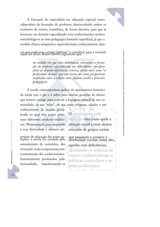 204
F
u
n
d
a
m
e
n
t
o
s
p
a
r
a
e
d
u
c
a
ç
ã
o
e
s
p
e
c
i
a
l
|
S
u
e
l
i
F
e
r
n
a
n
d
e
s
A formação do especialista em educação especial como
subproduto da formação do professor, desvinculando ambos os
contextos de ensino, contribuiu, de forma decisiva, para que se
formasse um docente especializado com conhecimentos teórico-
-metodológicos na área pedagógica bastante superﬁcial, já que o
modelo clínico-terapêutico supervalorizava conhecimentos clíni-
cos que pudessem corrigir “defeitos” e contribuir para a normali-
zação do aluno. Bueno (2010) argumenta que:
na medida em que estas habilitações centraram a forma-
ção do professor especializado nas diﬁculdades especíﬁcas
desta ou daquela deﬁciência, reiterou, ainda mais, uma “es-
peciﬁcidade docente” que não levou em conta perspectivas
ampliadas sobre a relação entre fracasso escolar e processos
pedagógicos.
A escola contemporânea padece do anacronismo histórico
de ainda usar o giz e a saliva para ensinar gerações de alunos
que trazem consigo para a escola a bagagem cultural de sua co-
munidade, de sua “tribo”, de seu credo religioso, aliados a um
conhecimento de mundo globa-
lizado ao qual têm acesso pelos
mais diferentes produtos midiáti-
cos. Despreparada para responder
a essa diversidade e oferecer um
projeto de educação das novas ge-
rações, a escola foi assolada pelo
esvaziamento de conteúdos, des-
virtuando-sedocompromissocom
a transmissão dos conhecimentos
historicamente produzidos pela
humanidade, transformando-se
O movimento pela
inclusão traz como apelo a
atenção social a esses alunos
oriundos de grupos sociais
que passaram a compor a
diversidade escolar, entre eles,
aqueles com deﬁciências,
desaﬁando os sistemas de
ensino a redimensionar as
políticas curriculares e as
práticas docentes.
 