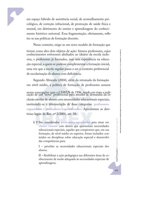 205
S
u
e
l
i
F
e
r
n
a
n
d
e
s
|
F
u
n
d
a
m
e
n
t
o
s
p
a
r
a
e
d
u
c
a
ç
ã
o
e
s
p
e
c
i
a
l
em espaço híbrido de assistência social, de aconselhamento psi-
cológico, de correção infracional, de promoção de saúde física e
mental, em detrimento do ensino e aprendizagem do conheci-
mento histórico universal. Essa fragmentação, obviamente, reﬂe-
tiu-se nas políticas de formação docente.
Nesse contexto, exige-se um novo modelo de formação que
tivesse como alvo dois objetos de ação: futuros professores, cujos
conhecimentos estivessem alinhados ao ideário da escola inclu-
siva, e professores já formados, mas sem experiência na educa-
ção especial, a quem se pudesse complementar a formação inicial,
uma vez que a escola regular passa a ser o contexto preferencial
de escolarização de alunos com deﬁciência.
Segundo Almeida (2004), além da retomada da formação
em nível médio, a política de formação de professores assume
novas concepções com a LDBEN de 1996, tendo em vista a indi-
cação de um “novo” proﬁssional para atender às demandas da in-
clusão escolar de alunos com necessidades educacionais especiais,
instituindo-se a diferenciação de duas categorias: professores
capacitados e professores especializados. Apresentam as dire-
trizes legais da Res. nº 2/2001, art. 18:
§ 1º São considerados professores capacitados para atuar em
classes comuns com alunos que apresentam necessidades
educacionais especiais, aqueles que comprovem que, em sua
formação, de nível médio ou superior, foram incluídos con-
teúdos ou disciplinas sobre educação especial e desenvolvi-
das competências para:
I – perceber as necessidades educacionais especiais dos
alunos;
II – ﬂexibilizar a ação pedagógica nas diferentes áreas de co-
nhecimento de modo adequado às necessidades especiais de
aprendizagem;
 