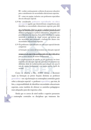 206
F
u
n
d
a
m
e
n
t
o
s
p
a
r
a
e
d
u
c
a
ç
ã
o
e
s
p
e
c
i
a
l
|
S
u
e
l
i
F
e
r
n
a
n
d
e
s
III – avaliar continuamente a eﬁcácia do processo educativo
para o atendimento de necessidades educacionais especiais;
IV – atuar em equipe, inclusive com professores especializa-
dos em educação especial.
§ 2º São considerados professores especializados em educa-
ção especial aqueles que desenvolveram competências para
identiﬁcar as necessidades educacionais especiais para deﬁ-
nir, implementar, liderar e apoiar a implementação de estra-
tégias de ﬂexibilização, adaptação curricular, procedimentos
didáticos pedagógicos e práticas alternativas, adequados aos
procedimentos das mesmas, bem como trabalhar em equipe,
assistindo o professor de classe comum nas práticas que
são necessárias para promover a inclusão dos alunos com
necessidades educacionais especiais.
§ 3º Os professores especializados em educação especial deverão
comprovar:
a) formação em cursos de licenciatura em educação especial
ou em uma de suas áreas, preferencialmente de modo conco-
mitante e associado à licenciatura para educação infantil ou
para os anos iniciais do ensino fundamental;
b) complementação de estudos ou pós-graduação em áreas
especíﬁcas da educação especial, posterior à licenciatura nas
diferentes áreas de conhecimento, para atuação nos anos ﬁ-
nais do ensino fundamental e no ensino médio. [grifo do
srcinal]
Como se observa, a Res. 2/2001 reforça a dicotomi-
zação na formação ao prever funções distintas ao professor
generalista – em cuja formação se contemplam conteúdos gerais
sobre a educação especial – e professor especialista, que tem, de
fato, a responsabilidade de identiﬁcar necessidades educacionais
especiais, como também de oferecer os caminhos pedagógicos
mais adequados para dar respostas a elas.
Ainda que os cursos de nível médio e superior passassem
a contemplar conteúdos ou disciplinas que tratassem das
 