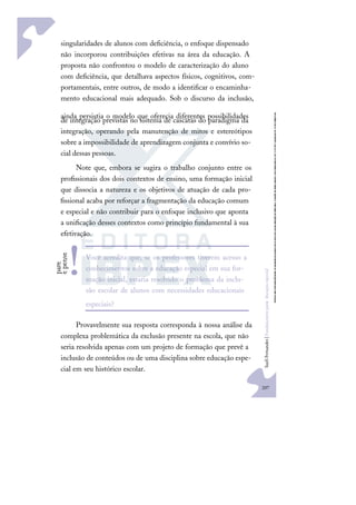 207
S
u
e
l
i
F
e
r
n
a
n
d
e
s
|
F
u
n
d
a
m
e
n
t
o
s
p
a
r
a
e
d
u
c
a
ç
ã
o
e
s
p
e
c
i
a
l
singularidades de alunos com deﬁciência, o enfoque dispensado
não incorporou contribuições efetivas na área da educação. A
proposta não confrontou o modelo de caracterização do aluno
com deﬁciência, que detalhava aspectos físicos, cognitivos, com-
portamentais, entre outros, de modo a identiﬁcar o encaminha-
mento educacional mais adequado. Sob o discurso da inclusão,
ainda persistia o modelo que oferecia diferentes possibilidades
de integração previstas no sistema de cascatas do paradigma da
integração, operando pela manutenção de mitos e estereótipos
sobre a impossibilidade de aprendizagem conjunta e convívio so-
cial dessas pessoas.
Note que, embora se sugira o trabalho conjunto entre os
proﬁssionais dos dois contextos de ensino, uma formação inicial
que dissocia a natureza e os objetivos de atuação de cada pro-
ﬁssional acaba por reforçar a fragmentação da educação comum
e especial e não contribuir para o enfoque inclusivo que aponta
a uniﬁcação desses contextos como princípio fundamental à sua
efetivação.
Provavelmente sua resposta corresponda à nossa análise da
complexa problemática da exclusão presente na escola, que não
seria resolvida apenas com um projeto de formação que prevê a
inclusão de conteúdos ou de uma disciplina sobre educação espe-
cial em seu histórico escolar.
Você acredita que, se os professores tiverem acesso a
conhecimentos sobre a educação especial em sua for-
mação inicial, estaria resolvido o problema da inclu-
são escolar de alunos com necessidades educacionais
especiais?
p
a
r
e
e
p
e
n
s
e
!
 