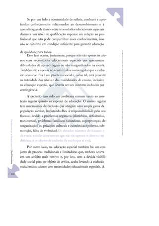 208
F
u
n
d
a
m
e
n
t
o
s
p
a
r
a
e
d
u
c
a
ç
ã
o
e
s
p
e
c
i
a
l
|
S
u
e
l
i
F
e
r
n
a
n
d
e
s
Se por um lado a oportunidade de reﬂetir, conhecer e apro-
fundar conhecimentos relacionados ao desenvolvimento e à
aprendizagem de alunos com necessidades educacionais especiais
demarca um nível de qualiﬁcação superior em relação ao pro-
ﬁssional que não pode compartilhar esses conhecimentos, isso
não se constitui em condição suﬁciente para garantir educação
de qualidade para todos.
Esse fato ocorre, justamente, porque não são apenas os alu-
nos com necessidades educacionais especiais que apresentam
diﬁculdades de aprendizagem ou são marginalizados na escola.
Também não é apenas no contexto do ensino regular que a exclu-
são acontece. Ela é um problema social e, como tal, está presente
na totalidade dos níveis e das modalidades de ensino, inclusive
na educação especial, que deveria ser um contexto inclusivo por
contingência.
A exclusão tem sido um problema comum tanto ao con-
texto regular quanto ao especial de educação. O ensino regular
tem mecanismos de exclusão que atingem uma ampla gama da
população escolar, imputando-lhes a responsabilidade pelo seu
fracasso devido a problemas orgânicos (distúrbios, deﬁciências,
transtornos), problemas familiares (abandono, superproteção, de-
sorganização) ou privações culturais e econômicas (pobreza, sub-
nutrição, falta de vivências).Os elevados números do fracasso e
da evasão escolar demonstram que não são apenas os alunos com
deﬁciência os objetos de exclusão da escola que aí está.
Por outro lado, na educação especial também há um con-
junto de práticas tradicionais e limitadoras que, embora ocorra
em um âmbito mais restrito e, por isso, sem a devida visibili-
dade social para ser objeto de crítica, acaba levando à exclusão
social muitos alunos com necessidades educacionais especiais. A
 