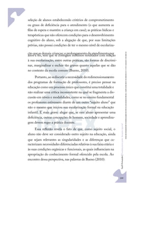 209
S
u
e
l
i
F
e
r
n
a
n
d
e
s
|
F
u
n
d
a
m
e
n
t
o
s
p
a
r
a
e
d
u
c
a
ç
ã
o
e
s
p
e
c
i
a
l
seleção de alunos estabelecendo critérios de comprometimento
ou graus de deﬁciência para o atendimento (o que aumenta as
ﬁlas de espera e mantém a criança em casa); as práticas lúdicas e
terapêuticas que não oferecem condições para o desenvolvimento
cognitivo do aluno, sob a alegação de que, por suas limitações
prévias, não possui condições de ter o mesmo nível de escolariza-
ção que as demais crianças; o prolongamento do atendimento por
anos a ﬁo, sem que se consigam mínimos resultados com relação
à sua escolarização, entre outras práticas, são formas de discrimi-
nar, marginalizar e excluir tão graves quanto aquelas que se dão
no contexto da escola comum (Bueno, 2010).
Portanto, ao sediscutir a necessidade do redimensionamento
dos programas de formação de professores, é preciso pensar na
educação como um processo único queconstitui uma totalidadee
não realizar uma crítica inconsistente na qual se fragmenta a dis-
cussão em níveis e modalidades, como se no ensino fundamental
os professores estivessem diante de um outro “sujeito aluno” que
não o mesmo que iniciou sua escolarização formal na educação
infantil. E mais grave: alegar que, se esse aluno apresentar uma
deﬁciência, outras concepções de homem, sociedade e aprendiza-
gem devem reger a prática docente.
Essa reﬂexão revela o fato de que, como sujeito social, o
aluno não deve ser considerado outro sujeito na educação, ainda
que sejam relevantes as singularidades e as diferenças que ca-
racterizam necessidades diferenciadas relativas à sua faixa etária e
às suas condições orgânicas e funcionais, as quais inﬂuenciam na
apropriação do conhecimento formal oferecido pela escola. Ao
encontro dessa perspectiva, nas palavras de Bueno (2010):
 