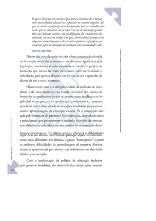 210
F
u
n
d
a
m
e
n
t
o
s
p
a
r
a
e
d
u
c
a
ç
ã
o
e
s
p
e
c
i
a
l
|
S
u
e
l
i
F
e
r
n
a
n
d
e
s
O que se deve ter em mente é que para a inclusão de crianças
com necessidades educativas especiais no ensino regular, há
que se contar com professores preparados para o trabalho do-
cente que se estribem na perspectiva de diminuição grada-
tiva da exclusão escolar e da qualiﬁcação do rendimento do
alunado, ao mesmo tempo em que, dentro dessa perspectiva,
adquira conhecimentos e desenvolva práticas especíﬁcas ne-
cessárias para a absorção de crianças com necessidades edu-
cativas especiais.
Diantedas considerações iniciais sobrea concepção adotada
na formação inicial do professor e das diretrizes apontadas pela
legislação, concluimos o quão incipiente se revela um projeto de
formação que insista na visão dicotômica entre normalidade e
deﬁciência, pois aponta abismos nas formas de ser e aprender de
alunos de um e outro contexto.
Obviamente, não é a obrigatoriedade da inclusão de disci-
plinas e de eixos temáticos na matriz curricular dos cursos de
formação de professores (o que se aponta como tendência na le-
gislação) o que garantirá a qualiﬁcação proﬁssional e o preparo
para lidar com a diversidade de situações envolvidas no processo
ensino-aprendizagem da educação escolar. Se a concepção ado-
tada pelo formador do professor for equivocada, reproduzir mitos
e paradigmas que promoveram a exclusão histórica de pessoas
com deﬁciência redundará em um projeto de manutenção de re-
formas educacionais. Em última análise, reforçará as diﬁculdades
especíﬁcas dos alunos, contribuindo para que sejam considerados
como seres diferentes dos demais, o grupo “homogêneo” a quem
se atribuem diﬁculdades de aprendizagem de natureza distinta
daquelas apresentadas por alunos com deﬁciências ou altas habi-
lidades, por exemplo.
Com a implantação da política de educação inclusiva
pelo governo brasileiro, são desenvolvidas várias ações visando
 