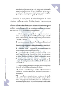 212
F
u
n
d
a
m
e
n
t
o
s
p
a
r
a
e
d
u
c
a
ç
ã
o
e
s
p
e
c
i
a
l
|
S
u
e
l
i
F
e
r
n
a
n
d
e
s
ações de apoio junto dos colegas e dos alunos comnecessidades
educativasmaiscomunse(c)que especializemoutros,parao
atendimento dos alunos com problemas de maior complexi-
dade e de baixa incidência. [grifo do srcinal]
Contudo, na atual política de educação especial de aderir
à inclusão total e apresentar diretrizes de ação que promovam,
cada vez mais, a uniﬁcação entre os contextos comum e especial,
nos arts. 12 e 13 da Res. nº 4/2009 permanece o critério de que o
professor tenha formação inicial especíﬁca em educação especial
para atuar no AEE, cujas atribuições envolvem:
I − identiﬁcar, elaborar, produzir e organizar serviços, re-
cursos pedagógicos, de acessibilidade e estratégias conside-
rando as necessidades especíﬁcas dos alunos público-alvo da
Educação Especial;
II − elaborar e executar plano de Atendimento Educacional
Especializado, avaliando a funcionalidade e a aplicabilidade
dos recursos pedagógicos e de acessibilidade;
III − organizar o tipo e o número de atendimentos aos alu-
nos na sala de recursos multifuncionais;
IV − acompanhar a funcionalidade e a aplicabilidade dos re-
cursos pedagógicos e de acessibilidade na sala de aula comum
do ensino regular, bem como em outros ambientes da escola;
V − estabelecer parcerias com as áreas intersetoriais na ela-
boração de estratégias e na disponibilização de recursos de
acessibilidade;
VI − orientar professores e famílias sobre os recursos pedagó-
gicos e de acessibilidade utilizados pelo aluno;
VII − ensinar e usar a tecnologia assistiva de forma a ampliar
habilidades funcionais dos alunos, promovendo autonomia e
participação;
VIII − estabelecer articulação com os professores da sala de
aula comum, visando à disponibilização dos serviços, dos re-
cursos pedagógicos e de acessibilidade e das estratégias que
promovem a participação dos alunos nas atividades escolares.
 