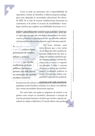 213
S
u
e
l
i
F
e
r
n
a
n
d
e
s
|
F
u
n
d
a
m
e
n
t
o
s
p
a
r
a
e
d
u
c
a
ç
ã
o
e
s
p
e
c
i
a
l
Como se pode ver, permanece sob a responsabilidade do
especialista a função de identiﬁcar e elaborar propostas pedagó-
gicas mais adequadas às necessidades educacionais dos alunos
do AEE. Se as salas de recursos multifuncionais funcionam no
contraturno; se lá estarão os recursos de acessibilidade e tecno-
logias assistivas que ampliem suas habilidades funcionais; se é o
professor especialista quem ensinará a usar e avaliará a funciona-
lidade e aplicabilidade dos recursos disponibilizados, ainda que
se sugira que sua ação seja articulada à do professor do ensino
comum, permanece o paradigma secular que identiﬁca deﬁciên-
cia/necessidades educacionais especiais com a educação especial.
Foi nossa intenção, neste
texto, destacar que o eixo nortea-
dor da discussão sobre a política de
formação proﬁssional não deve se
pautar em aspectos superﬁciais que
tão somente reforçam a divisão his-
tórica entre o comum e o especial
na educação. A ideia é convocar
elementos ao debate que envolvam
aspectos econômicos, políticos, te-
óricos e técnicos para análise, com-
preensãoesuperaçãodomodelode
escola que opera pela manutenção
dos processos de exclusão e marginalização de amplas parcelas da
população escolar brasileira, incluídos aí os alunos com deﬁciên-
cias e outras necessidades educacionais especiais.
Por outro lado, sem apelar ao pieguismo de instituir o ma-
gistério como missão ou sacerdócio, destacamos a remoção de
uma das principais barreiras à inclusão que envolve a questão ati-
tudinal em relação à deﬁciência. O vínculo afetivo entre professor
A equação comum-
especial, embora objeto
permanente de estudos,
debates e práticas,
permanece como uma
incógnita que desaﬁa
acadêmicos, gestores
públicos, familiares e
pessoas com deﬁciências
na construção de modelos
escolares inclusivos.
 