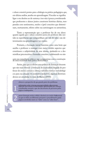 214
F
u
n
d
a
m
e
n
t
o
s
p
a
r
a
e
d
u
c
a
ç
ã
o
e
s
p
e
c
i
a
l
|
S
u
e
l
i
F
e
r
n
a
n
d
e
s
e aluno constrói pontes para a dialogia na prática pedagógica que,
em última análise, resulta em aprendizagem.Vincular-se signiﬁca
ligar o seu destino ao de outrem, e isso não é pouco,considerando
que professores e alunos juntos constroem histórias diárias, tem-
peradas com sentimentos, medos e (pré) conceitos que determi-
nam, mutuamente, efeitos sobre sua autoimagem ou autoestima.
Tanto a representação que o professor faz de seu aluno
quanto aquela que o aluno constrói acerca do professor dão sen-
tido às experiências que compartilham em sala de aula e são de-
terminantes na aprendizagem e no ensino.
Portanto, a formação inicial funciona como uma lente que
auxilia o professor a enxergar com maior nitidez aspectos que
constituem a subjetividade de seus alunos, ajudando-os a des-
mistiﬁcar preconceitos e formular conceitos, colaborando ou não
com sua consciência crítica e seu compromisso com a construção
de uma sociedade mais justa e democrática.
Assim, para que se efetive uma política de formação docente
que não mais dissocie a formação do especialista daquela do pro-
fessor do ensino comum e ofereça subsídios teórico-metodológi-
cos para sua atuação em contextos inclusivos, algumas diretrizes
devem ser atendidas na visão de Bueno (2010):
oferecer a perspectiva de que grande parte dos problemas
enfrentados pelas crianças com necessidades educacionais
especiais são comuns às diﬁculdades apresentadas por crianças
consideradas normais e que são decorrentes de processos peda-
gógicos inadequados;
1
prever formação teórica sólida à docência no ensino fun
damental
no que se refere aosdiferentes processos e procedimentos peda-
gógicos envolvidos tanto no “saber” como no “saber fazer”;
2
 