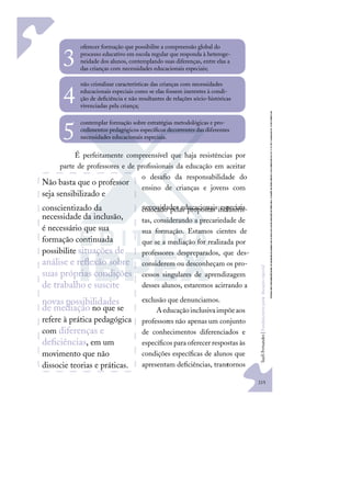 215
S
u
e
l
i
F
e
r
n
a
n
d
e
s
|
F
u
n
d
a
m
e
n
t
o
s
p
a
r
a
e
d
u
c
a
ç
ã
o
e
s
p
e
c
i
a
l
oferecer formação que possibilite a compreensão global do
processo educativo em escola regular que responda à heteroge-
neidade dos alunos, contemplando suas diferenças, entre elas a
das crianças com necessidades educacionais especiais;
3
não cristalizar características das crianças com necessidades
educacionais especiais como se elas fossem inerentes à condi-
ção de deﬁciência e não resultantes de relações sócio-históricas
vivenciadas pela criança;
4
contemplar formação sobre estratégias metodológicas e pro-
cedimentos pedagógicos especíﬁcos decorrentes das diferentes
necessidades educacionais especiais.
5
É perfeitamente compreensível que haja resistências por
parte de professores e de proﬁssionais da educação em aceitar
o desaﬁo da responsabilidade do
ensino de crianças e jovens com
necessidades educacionais especiais
colocado pelas propostas inclusivis-
tas, considerando a precariedade de
sua formação. Estamos cientes de
que se a mediação for realizada por
professores despreparados, que des-
considerem ou desconheçam os pro-
cessos singulares de aprendizagem
desses alunos, estaremos acirrando a
exclusão que denunciamos.
Aeducaçãoinclusivaimpõeaos
professores não apenas um conjunto
de conhecimentos diferenciados e
especíﬁcos para oferecer respostas às
condições especíﬁcas de alunos que
apresentam deﬁciências, transtornos
Não basta que o professor
seja sensibilizado e
conscientizado da
necessidade da inclusão,
é necessário que sua
formação continuada
possibilite situações de
análise e reﬂexão sobre
suas próprias condições
de trabalho e suscite
novas possibilidades
de mediação no que se
refere à prática pedagógica
com diferenças e
deﬁciências, em um
movimento que não
dissocie teorias e práticas.
 