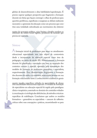 216
F
u
n
d
a
m
e
n
t
o
s
p
a
r
a
e
d
u
c
a
ç
ã
o
e
s
p
e
c
i
a
l
|
S
u
e
l
i
F
e
r
n
a
n
d
e
s
globais de desenvolvimento e altas habilidades/superdotação. É
preciso superar qualquer perspectiva que fragmente a formação
docente em fatias que façam convergir o olhar do professor para
questões periféricas, superﬁciais e marginais ao debate realmente
necessário: a apreensão da educação como um processo que cons-
titui uma totalidade subordinada aos movimentos dos determi-
nantes da economia política, cujos limites e desaﬁos revelam os
interesses da ordem social vigente, produtora da exclusão que
precisa ser superada.
Síntese
Aformação inicial de professores para atuar no atendimento
educacional especializado tem sido objeto de controvérsia
desde a incorporação da educação especial como área da
pedagogia, no início do século XX. Historicamente, a formação
docente foi planiﬁcada e executada com base na separação dos
contextos comum e especial, operando pela manutenção dos
modelos de formação de professores generalista e especialista,
respectivamente. Essa dicotomização fragmentou a formação
dos docentes de ambos os contextos, acarretando lacunas em sua
formação relacionadas tanto a conhecimentos acadêmicos gerais
quanto àqueles especíﬁcos voltados às necessidades de alunos
com necessidades educacionais especiais. O modelo de formação
de especialistas em educação especial foi regido pelo paradigma
clínico-terapêutico, assentado no domínio de conteúdos voltados
àconceituaçãoeàetiologiadasdeﬁciências,demétodosetécnicas
especíﬁcas de reabilitação. Concluímos que ambos os modelos
formativos – generalista ou especialista – carecem de reﬂexões
críticas sobre suas concepções e práticas, encaminhando-se para
 
