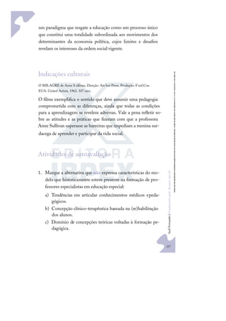217
S
u
e
l
i
F
e
r
n
a
n
d
e
s
|
F
u
n
d
a
m
e
n
t
o
s
p
a
r
a
e
d
u
c
a
ç
ã
o
e
s
p
e
c
i
a
l
um paradigma que resgate a educação como um processo único
que constitui uma totalidade subordinada aos movimentos dos
determinantes da economia política, cujos limites e desaﬁos
revelam os interesses da ordem social vigente.
Indicações culturais
O MILAGRE de Anne S ullivan. Direção: Art hur Penn. Produção: Fred Coe.
EUA: United Artists, 1962. 107 min.
O ﬁlme exempliﬁca o sentido que deve assumir uma pedagogia
comprometida com as diferenças, ainda que todas as condições
para a aprendizagem se revelem adversas. Vale a pena reﬂetir so-
bre as atitudes e as práticas que ﬁzeram com que a professora
Anne Sullivan superasse as barreiras que impediam a menina sur-
dacega de aprender e participar da vida social.
Atividades de autoavaliação
1. Marque a alternativa que não expressa características do mo-
delo que historicamente esteve presente na formação de pro-
fessores especialistas em educação especial:
a) Tendências em articular conhecimentos médicos epeda-
gógicos.
b) Concepção clínico-terapêutica baseada na (re)habilitação
dos alunos.
c) Domínio de concepções teóricas voltadas à formação pe-
dagógica.
 