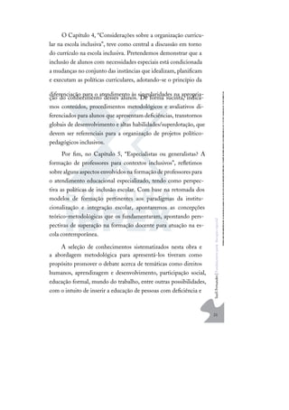 21
S
u
e
l
i
F
e
r
n
a
n
d
e
s
|
F
u
n
d
a
m
e
n
t
o
s
p
a
r
a
e
d
u
c
a
ç
ã
o
e
s
p
e
c
i
a
l
O Capítulo 4, “Considerações sobre a organização curricu-
lar na escola inclusiva”, teve como central a discussão em torno
do currículo na escola inclusiva. Pretendemos demonstrar que a
inclusão de alunos com necessidades especiais está condicionada
a mudanças no conjunto das instâncias que idealizam, planiﬁcam
e executam as políticas curriculares, adotando-se o princípio da
diferenciação para o atendimento às singularidades na apropria-
ção do conhecimento desses alunos. De forma sucinta, indica-
mos conteúdos, procedimentos metodológicos e avaliativos di-
ferenciados para alunos que apresentam deﬁciências, transtornos
globais de desenvolvimento e altas habilidades/superdotação, que
devem ser referenciais para a organização de projetos político-
pedagógicos inclusivos.
Por ﬁm, no Capítulo 5, “Especialistas ou generalistas? A
formação de professores para contextos inclusivos”, reﬂetimos
sobrealguns aspectos envolvidos na formação deprofessores para
o atendimento educacional especializado, tendo como perspec-
tiva as políticas de inclusão escolar. Com base na retomada dos
modelos de formação pertinentes aos paradigmas da institu-
cionalização e integração escolar, apontaremos as concepções
teórico-metodológicas que os fundamentaram, apontando pers-
pectivas de superação na formação docente para atuação na es-
cola contemporânea.
A seleção de conhecimentos sistematizados nesta obra e
a abordagem metodológica para apresentá-los tiveram como
propósito promover o debate acerca de temáticas como direitos
humanos, aprendizagem e desenvolvimento, participação social,
educação formal, mundo do trabalho, entre outras possibilidades,
com o intuito de inserir a educação de pessoas com deﬁciência e
 