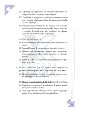 219
S
u
e
l
i
F
e
r
n
a
n
d
e
s
|
F
u
n
d
a
m
e
n
t
o
s
p
a
r
a
e
d
u
c
a
ç
ã
o
e
s
p
e
c
i
a
l
II) A formação do especialista em educação especial deve ser
subproduto da formação do professor geral.
III) Possibilitar a compreensão global do processo educativo
que responda à heterogeneidade dos alunos, contemplan-
do suas diferenças.
IV)Não cristalizar características das crianças com necessida-
des educacionais especiais como se elas fossem inerentes
à condição de deﬁciência e não resultantes de relações
sócio-históricas vivenciadas pela criança.
Escolha a alternativa correta:
a) Todas as asserções são compatíveis com a perspectiva in-
clusiva.
b) Apenas II destoa de um projeto de formação inclusiva.
c) Apenas I está incorreta por expressar uma característica
muito genérica que não atende à formação em educação
especial.
d) Apenas III e IV são compatíveis com a formação do pro-
fessor generalista.
5. Escolha a alternativa que não expressa uma atribuição do
professor formado para o AEE, segundo a Res. nº 4/2009:
a) Identiﬁcar, elaborar, produzir e organizar serviços, recur-
sos pedagógicos, de acessibilidade.
b) Elaborar eexecutar plano deAEE,destacando aetiologia,
o grau e o tipo de deﬁciência do aluno.
c) Organizar cronograma de atendimento de alunos na sala
de recursos multifuncionais.
d) Orientar professores e famílias sobre os recursos pedagó-
gicos e de acessibilidade utilizados pelo aluno.
 
