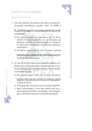 220
F
u
n
d
a
m
e
n
t
o
s
p
a
r
a
e
d
u
c
a
ç
ã
o
e
s
p
e
c
i
a
l
|
S
u
e
l
i
F
e
r
n
a
n
d
e
s
Atividades de aprendizagem
uestões para reﬂexão
1. Uma das atribuições do professor que realiza o atendimento
educacional especializado, segundo a Res. nº 4/2009, é
“V – estabelecer parcerias com as áreas intersetoriais na ela-
boração de estratégias e na disponibilização de recursos de
acessibilidade”.
a) Em grupos de quatro ou cinco alunos, faça um levan-
tamento de possíveis parceiros, em seu município, que
poderiam contribuir na complementação do atendimen-
to educacional especializado, nos diferentes segmentos
comunitários.
b) Ao ﬁnal da apresentação de todos os grupos, elaborem
uma carta com a síntese dessas contribuições e a enca-
minhem à equipe pedagógica de escolas que poderiam se
beneﬁciar dessas informações.
2. Se cada um de nós retomar nossa trajetória acadêmica nos
lembraremos de situações vividas ou testemunhadas em que
há desarticulação entre as práticas escolares com a realidade
sociocultural do aluno.
a) Em pequenos grupos, reﬂita sobre exemplos de práticas
escolares (tipos de aula, modelos de avaliação, metodo-
logias etc.) que podem criar mecanismos de segregação e
exclusão de alunos.
b) Cada grupo deve dramatizar um dos exemplos debatidos.
c) Após a dramatização, a turma deve debater qual seria o
encaminhamento didático-metodológico mais adequado
para a substituição da prática inadequada dramatizada.
 