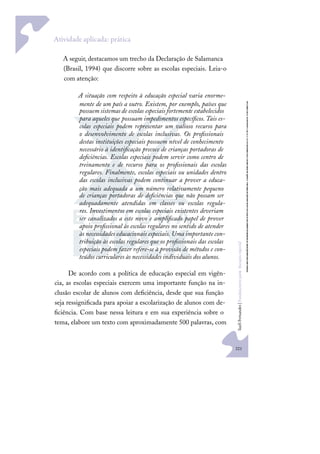 221
S
u
e
l
i
F
e
r
n
a
n
d
e
s
|
F
u
n
d
a
m
e
n
t
o
s
p
a
r
a
e
d
u
c
a
ç
ã
o
e
s
p
e
c
i
a
l
Atividade aplicada: prática
A seguir, destacamos um trecho da Declaração de Salamanca
(Brasil, 1994) que discorre sobre as escolas especiais. Leia-o
com atenção:
A situação com respeito à educação especial varia enorme-
mente de um país a outro. Existem, por exemplo, países que
possuemsistemasde escolas especiais fortemente estabelecidos
para aqueles que possuam impedimentos especíﬁcos.Tais es-
colas especiais podem representar um valioso recurso para
o desenvolvimento de escolas inclusivas. Os proﬁssionais
destas instituições especiais possuem nível de conhecimento
necessário à identiﬁcação precoce de crianças portadoras de
deﬁciências. Escolas especiais podem servir como centro de
treinamento e de recurso para os proﬁssionais das escolas
regulares. Finalmente, escolas especiais ou unidades dentro
das escolas inclusivas podem continuar a prover a educa-
ção mais adequada a um número relativamente pequeno
de crianças portadoras de deﬁciências que não possam ser
adequadamente atendidas em classes ou escolas regula-
res. Investimentos em escolas especiais existentes deveriam
ser canalizados a este novo e ampliﬁcado papel de prover
apoio proﬁssional às escolas regulares no sentido de atender
às necessidades educacionais especiais. Uma importante con-
tribuição às escolas regulares que os proﬁssionais das escolas
especiais podem fazer refere-se à provisão de métodos e con-
teúdos curriculares às necessidades individuais dos alunos.
De acordo com a política de educação especial em vigên-
cia, as escolas especiais exercem uma importante função na in-
clusão escolar de alunos com deﬁciência, desde que sua função
seja ressigniﬁcada para apoiar a escolarização de alunos com de-
ﬁciência. Com base nessa leitura e em sua experiência sobre o
tema, elabore um texto com aproximadamente 500 palavras, com
 