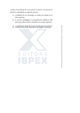 o título A contribuição da escola especial à inclusão e à formação dos
professores, abordando os seguintes pontos:
a) a realidade do seu município ou estado em relação às es-
colas especiais;
a) os recursos pedagógicos e procedimentos didáticos utili-
zados para educar alunos atendidos em escolas especiais;
a) a contribuição do
s professoresda escolaespecial àinclusão;
a) a relaçãoentreescola especiale escola regular nainclusão.
 