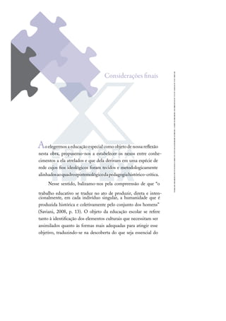 Aoelegermosaeducaçãoespecialcomoobjetodenossareﬂexão
nesta obra, propusemo-nos a estabelecer os nexos entre conhe-
cimentos a ela atrelados e que dela derivam em uma espécie de
rede cujos ﬁos ideológicos foram tecidos e metodologicamente
alinhadosaoquadroepistemológicodapedagogiahistórico-crítica.
Nesse sentido, balizamo-nos pela compreensão de que “o
trabalho educativo se traduz no ato de produzir, direta e inten-
cionalmente, em cada indivíduo singular, a humanidade que é
produzida histórica e coletivamente pelo conjunto dos homens”
(Saviani, 2008, p. 13). O objeto da educação escolar se refere
tanto à identiﬁcação dos elementos culturais que necessitam ser
assimilados quanto às formas mais adequadas para atingir esse
objetivo, traduzindo-se na descoberta do que seja essencial do
Considerações ﬁnais
 
