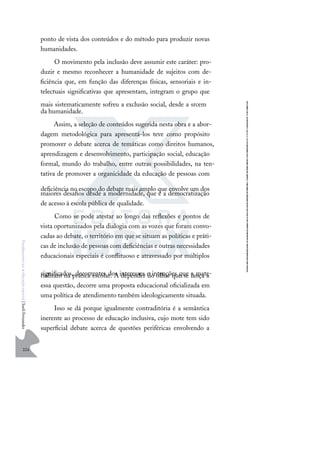 224
F
u
n
d
a
m
e
n
t
o
s
p
a
r
a
e
d
u
c
a
ç
ã
o
e
s
p
e
c
i
a
l
|
S
u
e
l
i
F
e
r
n
a
n
d
e
s
ponto de vista dos conteúdos e do método para produzir novas
humanidades.
O movimento pela inclusão deve assumir este caráter: pro-
duzir e mesmo reconhecer a humanidade de sujeitos com de-
ﬁciência que, em função das diferenças físicas, sensoriais e in-
telectuais signiﬁcativas que apresentam, integram o grupo que
mais sistematicamente sofreu a exclusão social, desde a srcem
da humanidade.
Assim, a seleção de conteúdos sugerida nesta obra e a abor-
dagem metodológica para apresentá-los teve como propósito
promover o debate acerca de temáticas como direitos humanos,
aprendizagem e desenvolvimento, participação social, educação
formal, mundo do trabalho, entre outras possibilidades, na ten-
tativa de promover a organicidade da educação de pessoas com
deﬁciência no escopo do debate mais amplo que envolve um dos
maiores desaﬁos desde a modernidade, que é a democratização
de acesso à escola pública de qualidade.
Como se pode atestar ao longo das reﬂexões e pontos de
vista oportunizados pela dialogia com as vozes que foram convo-
cadas ao debate, o território em que se situam as políticas e práti-
cas de inclusão de pessoas com deﬁciências e outras necessidades
educacionais especiais é conﬂituoso e atravessado por múltiplos
signiﬁcados, decorrentes dos interesses e intenções que a mate-
rializam na prática escolar. A depender do olhar que se lança a
essa questão, decorre uma proposta educacional oﬁcializada em
uma política de atendimento também ideologicamente situada.
Isso se dá porque igualmente contraditória é a semântica
inerente ao processo de educação inclusiva, cujo mote tem sido
superﬁcial debate acerca de questões periféricas envolvendo a
 