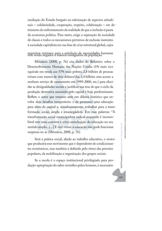 225
S
u
e
l
i
F
e
r
n
a
n
d
e
s
|
F
u
n
d
a
m
e
n
t
o
s
p
a
r
a
e
d
u
c
a
ç
ã
o
e
s
p
e
c
i
a
l
mediação do Estado burguês na valorização de aspectos atitudi-
nais – solidariedade, cooperação, respeito, colaboração – em de-
trimento do enfrentamento da realidadedequea inclusão épauta
da economia política. Para tanto, exige a superação da sociedade
de classes e todos os mecanismos perversos de exclusão inerentes
à sociedade capitalista em sua fase de crise estrutural global, cujos
requisitos mínimos para a satisfação de necessidades humanas
vêm sendo negados à maioria esmagadora da população.
Mészáros (2008, p. 76) cita dados do Relatório sobre o
Desenvolvimento Humano das Nações Unidas (1% mais rico
equivale em renda aos 57% mais pobres; 2,8 bilhões de pessoas
viviam com menos de dois dólares/dia; 2,4 bilhões sem acesso a
nenhum serviço de saneamento em 1999-2000, etc.) para eluci-
dar as desigualdades sociais e justiﬁcar sua tese de que o ciclo da
produção destrutiva assumido pelo capital é hoje predominante.
Reﬂete o autor que estamos ante um dilema histórico que en-
volve dois desaﬁos insuperáveis: o de promover uma educação
para além do capital e, simultaneamente, trabalhar para a trans-
formação social, ampla e emancipadora. Em suas palavras: “A
transformação social emancipadora radical requerida é inconce-
bível sem uma concreta e ativa contribuição da educação no seu
sentido amplo...[...] E vice-versa: a educação não pode funcionar
suspensa no ar (Mészáros, 2008, p. 76).
Será a prática social, aliada ao trabalho educativo, o motor
que produzirá esse movimento que é dependente de condicionan-
tes econômicos, mas também é deﬁnido pelo ritmo das pressões
populares, da mobilização e organização dos grupos sociais.
Se a escola é o espaço institucional privilegiado para pro-
dução-apropriação do saber cientíﬁco pelos homens, é necessário
 