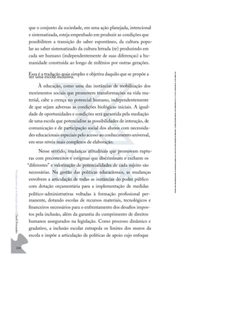 226
F
u
n
d
a
m
e
n
t
o
s
p
a
r
a
e
d
u
c
a
ç
ã
o
e
s
p
e
c
i
a
l
|
S
u
e
l
i
F
e
r
n
a
n
d
e
s
que o conjunto da sociedade, em uma ação planejada, intencional
e sistematizada, esteja empenhado em produzir as condições que
possibilitem a transição do saber espontâneo, da cultura popu-
lar ao saber sistematizado da cultura letrada (re) produzindo em
cada ser humano (independentemente de suas diferenças) a hu-
manidade construída ao longo de milênios por outras gerações.
Essa é a tradução mais simples e objetiva daquilo que se propõe a
ser uma escola inclusiva.
À educação, como uma das instâncias de mobilização dos
movimentos sociais que promovem transformações na vida ma-
terial, cabe a crença no potencial humano, independentemente
de que sejam adversas as condições biológicas iniciais. A igual-
dade de oportunidades e condições será garantida pela mediação
de uma escola que potencialize as possibilidades de interação, de
comunicação e de participação social dos alunos com necessida-
des educacionais especiais pelo acesso ao conhecimento universal,
em seus níveis mais complexos de elaboração.
Nesse sentido, mudanças atitudinais que promovam ruptu-
ras com preconceitos e estigmas que discriminam e excluem os
“diferentes” e valorização de potencialidades de cada sujeito são
necessárias. Na gestão das políticas educacionais, as mudanças
envolvem a articulação de todas as instâncias do poder público
com dotação orçamentária para a implementação de medidas
político-administrativas voltadas à formação proﬁssional per-
manente, dotando escolas de recursos materiais, tecnológicos e
ﬁnanceiros necessários para o enfrentamento dos desaﬁos impos-
tos pela inclusão, além da garantia do cumprimento de direitos
humanos assegurados na legislação. Como processo dinâmico e
gradativo, a inclusão escolar extrapola os limites dos muros da
escola e impõe a articulação de políticas de apoio cujo enfoque
 