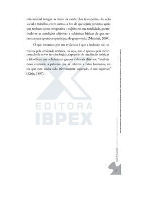 227
S
u
e
l
i
F
e
r
n
a
n
d
e
s
|
F
u
n
d
a
m
e
n
t
o
s
p
a
r
a
e
d
u
c
a
ç
ã
o
e
s
p
e
c
i
a
l
intersetorial integre as áreas da saúde, dos transportes, da ação
social e trabalho, entre outras, a ﬁm de que sejam previstas ações
que tenham como perspectiva o sujeito em sua totalidade, garan-
tindo-se as condições objetivas e subjetivas básicas de que ne-
cessitaparaaprendereparticipardogruposocial(Matiskei, 2004).
O que tentamos pôr em evidência é que a inclusão não se
realiza pela atividade retórica, ou seja, não é apenas pela incor-
poração de novas terminologias, expressão de tendências teóricas
e ﬁlosóﬁcas que solidarizam grupos culturais diversos: “atribuir
novo conteúdo a palavras que se referem a fatos humanos, an-
tes que este tenha sido efetivamente superado, é um equívoco”
(Klein, 1997).
 