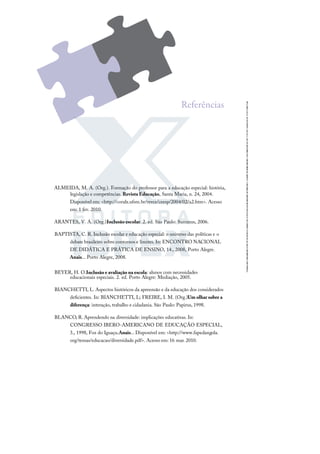 ALMEIDA, M. A. (Org.). Formação do professor para a educação especial: história,
legislação e competências. Revista Educação, Santa Maria, n. 24, 2004.
Disponível em: <http://coralx.ufsm.br/revce/ceesp/2004/02/a2.htm>. Acesso
em: 1 fev. 2010.
ARANTES, V. A. (Org.).Inclusão escolar. 2. ed. São Paulo: Summus, 2006.
BAPTISTA, C. R. Inclusão escolar e educação especial: o universo das políticas e o
debate brasileiro sobre contornos e limites. In: ENCONTRO NACIONAL
DE DIDÁTICA E PRÁTICA DE ENSINO, 14., 2008, Porto Alegre.
Anais... Porto Alegre, 2008.
BEYER, H. O.Inclusão e avaliação na escola: alunos com necessidades
educacionais especiais. 2. ed. Porto Alegre: Mediação, 2005.
BIANCHETTI, L. Aspectos históricos da apreensão e da educação dos considerados
deﬁcientes. In: BIANCHETTI, L; FREIRE, I. M. (Org.).
Um olhar sobre a
diferença: interação, trabalho e cidadania. São Paulo: Papirus, 1998.
BLANCO, R. Aprendendo na diversidade: implicações educativas. In:
CONGRESSO IBERO-AMERICANO DE EDUCAÇÃO ESPECIAL,
3., 1998, Foz do Iguaçu.Anais... Disponível em: <http://www.fapedangola.
org/temas/educacao/diversidade.pdf>. Acesso em: 16 mar. 2010.
Referências
 