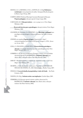 232
F
u
n
d
a
m
e
n
t
o
s
p
a
r
a
e
d
u
c
a
ç
ã
o
e
s
p
e
c
i
a
l
|
S
u
e
l
i
F
e
r
n
a
n
d
e
s
BUENO, J. G. S.; MENDES, G. M. L.; SANTOS, R. A. (Org.
).Deﬁciência e
escolarização: novas perspectivas de análise. Araraquara/Brasília: Junqueira
& Marin; Capes-Proesp, 2008.
CAMPO LARGO. Prefeitura Municipal. Secretaria Municipal da Educação.
Proposta pedagógica: educação especial. Campo Largo, 2006.
CARVALHO, R. E.Educação inclusiva : com os pingos nos is. Porto Alegre:
Mediação, 2004.
______.Removendo barreiras para a aprendizagem: educação inclusiva. Porto Alegre:
Mediação, 2000.
CECHINNI, M. Introdução. In: LEONTIEV, A. et al.
Psicologia e pedagogia: bases
psicológicas daaprendizagem e dodesenvolvimento. São Paulo: Centauro
,
2005.
CINEMA com rapadura.O garoto selvagem. Disponível em: <http://
cinemacomrapadura.com.br/ﬁlmes/1507/garoto-selvagem-o-1970>. Acesso
em: 16 mar. 2010.
COLL, C.; PALACIOS, J.; MARCHESI, A
.Desenvolvimento psicológico e
educação: necessidades educativas especiais e aprendizagem escolar. Porto
Alegre: Artmed, 1995. v. 3.
CORREIA, L. M. Dez anos de Salamanca, Portugal e os alunos com necessidades
educativas especiais. In: RODRIGUES, D.Inclusão e educação: doze
olhares sobre a educação inclusiva. São Paulo: Summus, 2006.
DSM-IV – Manual diagnóstico e estatístico de transtornos mentais. 4. ed. Porto
Alegre: Artes Médicas, 1995.
DUARTE, n. A ﬁlosoﬁa da práxis em Gramsci e Vygotsky. In: JORNADA DE
NÚCLEO DE ENSINO, VI., 2007, Marília.Anais... Marília: Unesp, 2007.
ENGELS, F.A srcem da família, da propriedade pr ivada e do Estado . São Paulo:
Centauro, 2002.
FACION, J. R. (Org.).Inclusão escolar e suas implicações. Curitiba: Ibpex, 2005.
FERREIRA, J. R. Educação especial, inclusão e política educacional. In:
RODRIGUES, D.Inclusão e educação: doze olhares sobre a educação
inclusiva. São Paulo: Summus, 2006a.
 