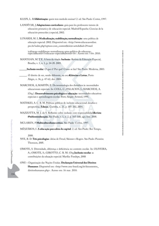 234
F
u
n
d
a
m
e
n
t
o
s
p
a
r
a
e
d
u
c
a
ç
ã
o
e
s
p
e
c
i
a
l
|
S
u
e
l
i
F
e
r
n
a
n
d
e
s
KLEIN, L. R.Alfabetização: quem tem medode ensinar? 2. ed. São Paulo: Cortez, 1997.
LANDÍVAR, J.Adaptaciones curriculares: guia para los professores tutores de
educación primaria y de educación especial. Madrid/Espanha: Ciencias de la
educación preescolar y especial, 2002.
LUNARDI, M. L.Medicalização,reabilitação,normalização: uma política de
educação especial. 2002. Disponível em: <http://www.educacaoonline.
pro.br/index.php?option=com_content&view=article&id=29:med
icalizacao-reabilitacao-normalizacao-uma-politica-de-educacao-
especial&catid=5:educacao-especial&Itemid=16>. Acesso em: 5 fev. 2010.
MANTOAN, M. T
. E. A hora da virada.Inclusão: Revista da Educação Especial,
Brasília, v. 1, n. 1, p. 24-28. 2005.
______.Inclusão escolar: O que é? Por quê? Como se faz? São Paulo: Moderna, 2003.
______. O direito de ser, sendo diferente, na escola.
Ciências e Letras, Porto
Alegre, n. 36, p. 47-62, dez. 2004.
MARCHESI, A;MARTÍN, E. Da terminologia dos distúrbios às necessidades
educacionais especiais. In: COLL, C.; PALACIOS, J.; MARCHESI, A.
(Org.). Desenvolvimento psicológico e educação: necessidades educativas
especiais e aprendizagem escolar. Porto Alegre: Artmed, 1995.
MATISKEI, A. C. R. M. Políticas públicas de inclusão educacional: desaﬁos e
perspectivas. Educar, Curitiba, n. 23, p. 185-202, 2004.
MAZZOTTA, M. J. da S. Reﬂexões sobre inclusão com responsabilidade.
Revista
@mbienteeducação, São Paulo, v. 1, n. 2, p. 165-168, ago./dez. 2008.
MCLAREN, P.Multiculturalismocrítico. São Paulo: Cortez, 1997.
MÉSZÁROS, I. A educação para além do capital. 2. ed. São Paulo: Boi Tempo,
2008.
NYE, R. D.Três psicologias: ideias de Freud, Skinner e Rogers. São Paulo: Pioneira
Thomson, 2005.
OMOTE, S. Diversidade, diferença e deﬁciência no contexto escolar. In: OLIVEIRA,
A.; OMOTE, S.; GIROTTO, C. R. M. (Org.).
Inclusão escolar: as
contribuições da educação especial. Marília: Fundepe, 2008
.
ONU – Organização das Nações Unidas. Declaração Universal dos Direitos
Humanos. Disponível em: <http://www.onu-brasil.org.br/documentos_
direitoshumanos.php>. Acesso em: 16 mar. 2010.
 
