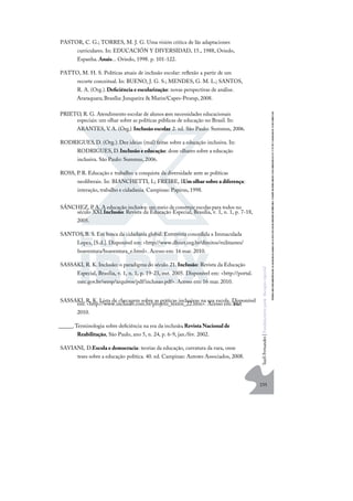 235
S
u
e
l
i
F
e
r
n
a
n
d
e
s
|
F
u
n
d
a
m
e
n
t
o
s
p
a
r
a
e
d
u
c
a
ç
ã
o
e
s
p
e
c
i
a
l
PASTOR, C. G.; TORRES, M. J. G. Uma visión critica de lãs adaptaciones
curriculares. In: EDUCACIÓN Y DIVERSIDAD, 15., 1988, Oviedo,
Espanha. Anais... Oviedo, 1998. p. 101-122.
PATTO, M. H. S. Políticas atuais de inclusão escolar: reﬂexão a partir de um
recorte conceitual. In: BUENO, J. G. S.; MENDES, G. M. L.; SANTOS,
R. A. (Org.).Deﬁciência e escolarização: novas perspectivas de análise.
Araraquara; Brasília: Junqueira & Marin/Capes-Proesp, 2008.
PRIETO, R. G. Atendimento escolar de alunos c
om necessidades educacionais
especiais: um olhar sobre as políticas públicas de educação no Brasil. In:
ARANTES, V. A. (Org.).Inclusão escolar. 2. ed. São Paulo: Summus, 2006.
RODRIGUES, D. (Org.).Dez ideias (mal) feitas sobre a educação inclusiva. In:
RODRIGUES, D.Inclusão e educação: doze olhares sobre a educação
inclusiva. São Paulo: Summus, 2006.
ROSS, P. R. Educação e trabalho: a conquista da diversidade ante as políticas
neoliberais. In: BIANCHETTI, L; FREIRE, I.Um olhar sobre a diferença:
interação, trabalho e cidadania. Campinas: Papirus, 1998.
SÁNCHEZ, P
. A. A educação inclusiva: um meio de construir escolaspara todos no
século XXI.Inclusão: Revista da Educação Especial, Brasília, v. 1, n. 1, p. 7-18,
2005.
SANTOS,B. S. Em busca da cidadania global. Entrevista concedida a Immaculada
Lopez, [S.d.]. Disponível em: <http://www.dhnet.org.br/direitos/militantes/
boaventura/boaventura_e.html>. Acesso em: 16 mar. 2010.
SASSAKI, R. K. Inclusão: o paradigma do século 21. Inclusão: Revista da Educação
Especial, Brasília, v. 1, n. 1, p. 19-23, out. 2005. Disponível em: <http://portal.
mec.gov.br/seesp/arquivos/pdf/inclusao.pdf>. Acesso em: 16 mar. 2010.
SASSAKI, R. K. Lista de checagem sobre as práticas inclusivas na sua escola. Disponível
em: <http://www.inclusao.com.br/projeto_textos_22.htm>. Acesso em: 16
mar.
2010.
______.Terminologia sobre deﬁciência na era da inclusão.Revista Nacional de
Reabilitação, São Paulo, ano 5, n. 24, p. 6-9, jan./fev. 2002.
SAVIANI, D.Escola e democracia: teorias da educação, curvatura da vara, onze
teses sobre a educação política. 40. ed. Campinas: Autores Associados, 2008.
 