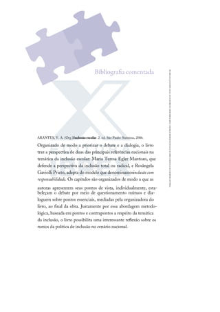 ARANTES, V. A. (Org.).Inclusão escolar. 2. ed. São Paulo: Summus, 2006.
Organizado de modo a priorizar o debate e a dialogia, o livro
traz a perspectiva de duas das principais referências nacionais na
temática da inclusão escolar: Maria Teresa Egler Mantoan, que
defende a perspectiva da inclusão total ou radical, e Rosângela
Gaviolli Prieto, adepta do modelo que denominamosinclusão com
responsabilidade. Os capítulos são organizados de modo a que as
autoras apresentem seus pontos de vista, individualmente, esta-
beleçam o debate por meio de questionamento mútuos e dia-
loguem sobre pontos essenciais, mediadas pela organizadora do
livro, ao ﬁnal da obra. Justamente por essa abordagem metodo-
lógica, baseada em pontos e contrapontos a respeito da temática
da inclusão, o livro possibilita uma interessante reﬂexão sobre os
rumos da política de inclusão no cenário nacional.
Bibliograﬁa comentada
 