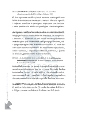 238
F
u
n
d
a
m
e
n
t
o
s
p
a
r
a
e
d
u
c
a
ç
ã
o
e
s
p
e
c
i
a
l
|
S
u
e
l
i
F
e
r
n
a
n
d
e
s
BEYER, H. O.Inclusão e avaliação na escola: alunos com necessidades
educacionais especiais. 2.ed. Porto Alegre: Mediação, 2005.
O livro apresenta considerações de natureza teórico-prática re-
lativas às temáticas que constituem o cerne da educação especial:
a trajetória histórica e os paradigmas subjacentes, com destaque
a uma aprofundada análise do paradigma clínico-terapêutico
dominante; considerações práticas sobre os princípios ﬁlosóﬁ-
cos ligados à educação inclusiva, ilustrando com a experiência
integração/inclusão desenvolvidas na Alemanha, em comparação
à brasileira. O ponto alto da obra são as considerações teórico-
-metodológicas que constituiriam uma pedagogia inclusiva, sob
a perspectiva vygotskiana da teoria sócio-histórica. O autor dis-
corre sobre aspectos importantes do atendimento especializado,
como o currículo, a organização didática e, sobretudo, a questão
da avaliação, grande desaﬁo da escola inclusiva.
BUENO, J. G. S.; MENDES, G. M. L.; SANTOS, R. A. (Org.
).Deﬁciência e
escolarização: novas perspectivas de análise. Araraquara; Brasília: Junqueira
& Marin/Capes-Proesp, 2008.
A atualidade temática e a autoria dos capítulos realizada por re-
nomados pesquisadores da área são o grande diferencial da obra.
A adensada e rigorosa crítica às políticas e às práticas inclusivas
sustentam as reﬂexões e os debates realizados pelos pesquisadores,
situando os desaﬁos da educação especial e da educação comum
na implementação de uma política de educação para todos, na
atualidade. A obra organiza-se em torno de três eixos temáticos:
(i) políticas de inclusão escolar, (ii) escola, docência e deﬁciência
e (iii) processos de escolarização de alunos com deﬁciência.
 