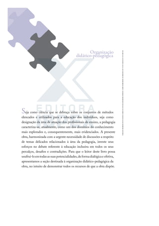 Seja como ciência que se debruça sobre os conjuntos de métodos
elencados e utilizados para a educação dos indivíduos, seja como
designação da área de atuação dos proﬁssionais de ensino, a pedagogia
caracteriza-se, atualmente, como um dos domínios do conhecimento
mais explorados e, consequentemente, mais evidenciados. A presente
obra, harmonizada com a urgente necessidade de discussões a respeito
de temas delicados relacionados à área da pedagogia, investe seus
esforços no debate referente à educação inclusiva em todos os seus
percalços, desaﬁos e contradições. Para que o leitor deste livro possa
usufruí-loemtodasassuaspotencialidades,deformadialógicae efetiva,
apresentamos a seção destinada à organização didático-pedagógica da
obra, no intuito de demonstrar todos os recursos de que a obra dispõe.
Organização
didático-pedagógica
 