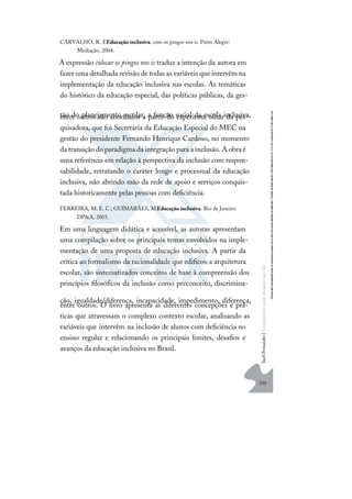 239
S
u
e
l
i
F
e
r
n
a
n
d
e
s
|
F
u
n
d
a
m
e
n
t
o
s
p
a
r
a
e
d
u
c
a
ç
ã
o
e
s
p
e
c
i
a
l
CARVALHO, R. E.Educação inclusiva: com os pingos nos is. Porto Alegre:
Mediação, 2004.
A expressão colocar os pingos nos is traduz a intenção da autora em
fazer uma detalhada revisão de todas as variáveis que intervêm na
implementação da educação inclusiva nas escolas. As temáticas
do histórico da educação especial, das políticas públicas, da ges-
tão do planejamento escolar, a função social da escola inclusiva,
entre outros são abordados a partir do experiente olhar da pes-
quisadora, que foi Secretária da Educação Especial do MEC na
gestão do presidente Fernando Henrique Cardoso, no momento
da transição do paradigma da integração para a inclusão.A obra é
uma referência em relação à perspectiva da inclusão com respon-
sabilidade, retratando o caráter longo e processual da educação
inclusiva, não abrindo mão da rede de apoio e serviços conquis-
tada historicamente pelas pessoas com deﬁciência.
FERREIRA, M. E. C.; GUIMARÃES, M.Educação inclusiva. Rio de Janeiro:
DP&A, 2003.
Em uma linguagem didática e acessível, as autoras apresentam
uma compilação sobre os principais temas envolvidos na imple-
mentação de uma proposta de educação inclusiva. A partir da
crítica ao formalismo da racionalidade que ediﬁcou a arquitetura
escolar, são sistematizados conceitos de base à compreensão dos
princípios ﬁlosóﬁcos da inclusão como preconceito, discrimina-
ção, igualdade/diferença, incapacidade, impedimento, diferença,
entre outros. O livro apresenta as diferentes concepções e prá-
ticas que atravessam o complexo contexto escolar, analisando as
variáveis que intervêm na inclusão de alunos com deﬁciência no
ensino regular e relacionando os principais limites, desaﬁos e
avanços da educação inclusiva no Brasil.
 