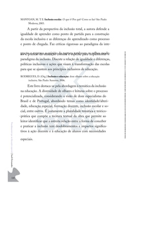 240
F
u
n
d
a
m
e
n
t
o
s
p
a
r
a
e
d
u
c
a
ç
ã
o
e
s
p
e
c
i
a
l
|
S
u
e
l
i
F
e
r
n
a
n
d
e
s
MANTOAN, M. T. E.Inclusão escolar. O que é? Por quê? Como se faz? São Paulo:
Moderna, 2003.
A partir da perspectiva da inclusão total, a autora defende a
igualdade de aprender como ponto de partida para a construção
da escola inclusiva e as diferenças do aprendizado como processo
e ponto de chegada. Faz críticas rigorosas ao paradigma da inte-
gração e expressa a opinião da ruptura total com os velhos mode-
los e práticas da educação comum e especial para implementar o
paradigma da inclusão. Discute a relação de igualdade e diferenças,
políticas inclusivas e ações que visam à transformação das escolas
para que se ajustem aos princípios inclusivos de educação.
RODRIGUES, D. (Org.).Inclusão e educação: doze olhares sobre a educação
inclusiva. São Paulo: Summus, 2006.
Este livro destaca-se pela abordagem à temática da inclusão
na educação. A diversidade de olhares e leituras sobre o processo
é potencializada, considerando a visão de doze especialistas do
Brasil e de Portugal, abordando temas como identidade/alteri-
dade, educação especial, formação docente, inclusão escolar e so-
cial, entre outros. É justamente a pluralidade temática e teórico-
-prática que compõe a tecitura textual da obra que permite ao
leitor identiﬁcar que a estreita relação entre a forma de conceber
e praticar a inclusão tem desdobramentos e impactos signiﬁca-
tivos à ação docente e à educação de alunos com necessidades
especiais.
 